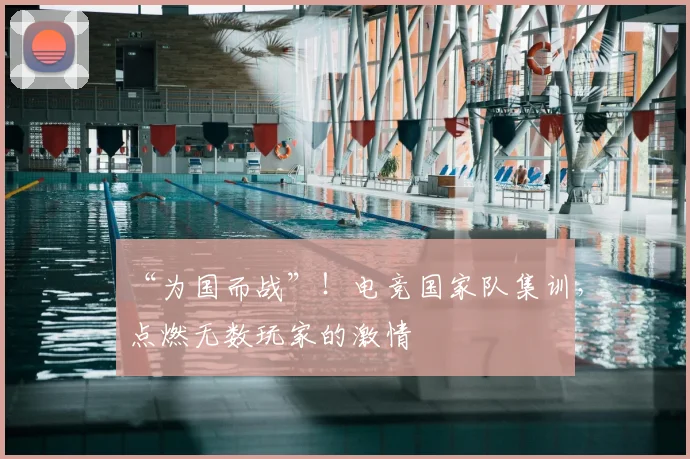 “为国而战”！电竞国家队集训，点燃无数玩家的激情
