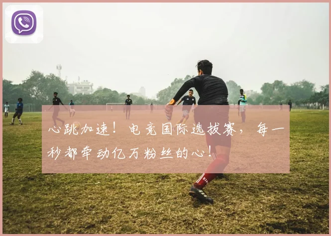 心跳加速！电竞国际选拔赛，每一秒都牵动亿万粉丝的心！