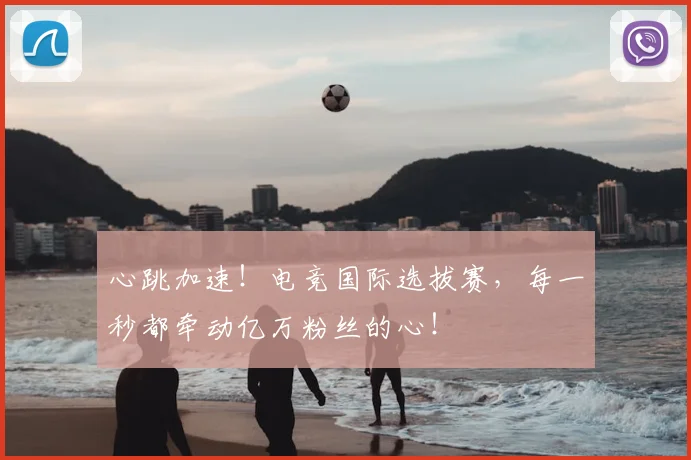 心跳加速!电竞国际选拔赛,每一秒都牵动亿万粉丝的心!