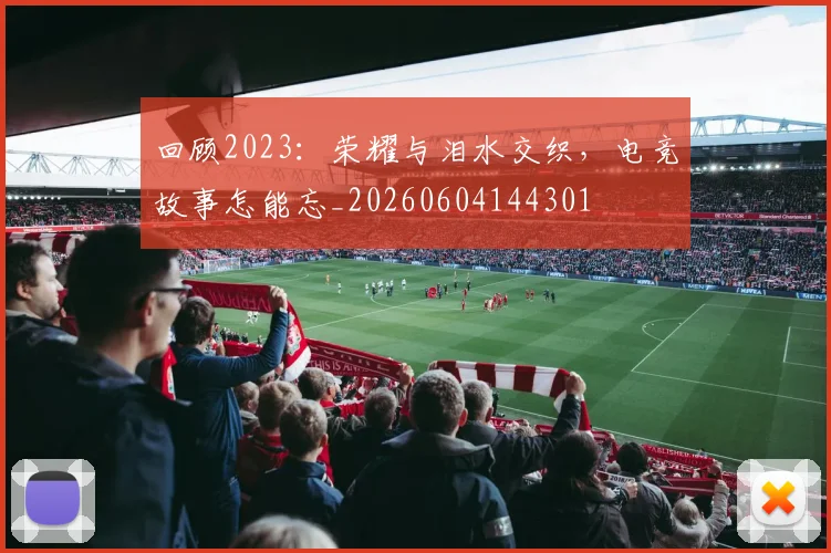 回顾2023：荣耀与泪水交织，电竞故事怎能忘_20260604144301