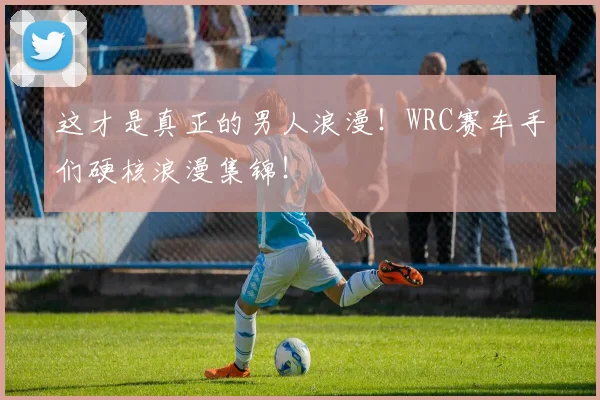 这才是真正的男人浪漫!WRC赛车手们硬核浪漫集锦!