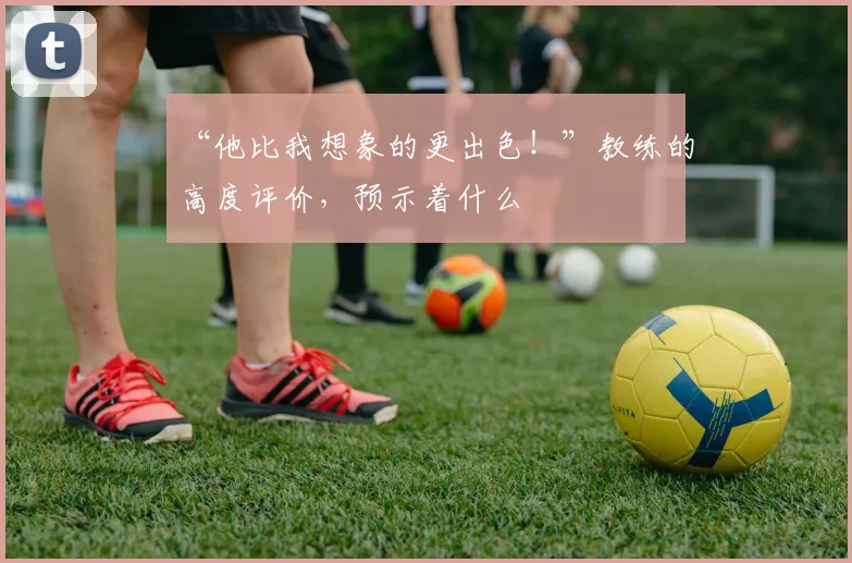 “他比我想象的更出色！”教练的高度评价，预示着什么