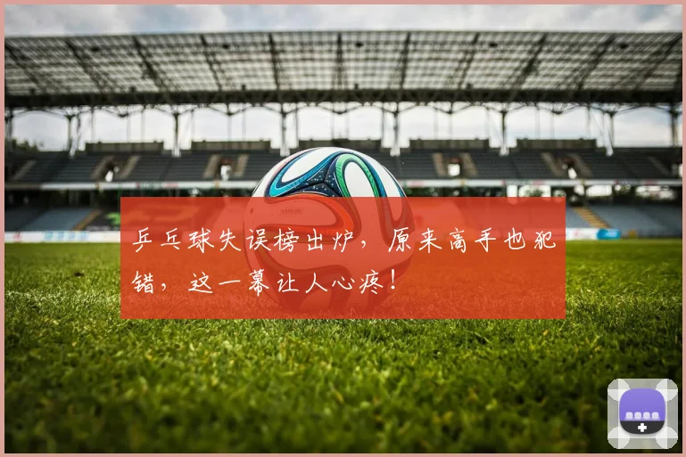 乒乓球失误榜出炉，原来高手也犯错，这一幕让人心疼！