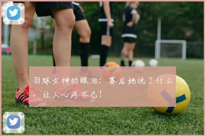 羽球女神的眼泪：赛后她说了什么，让人心疼不已！