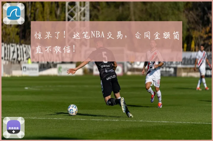 惊呆了！这笔NBA交易，合同金额简直不敢信！