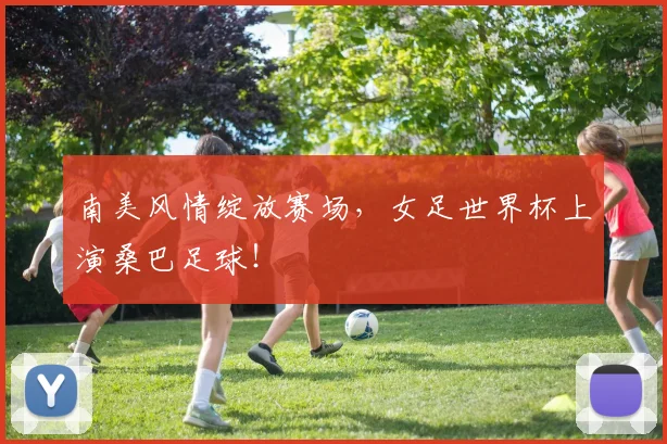 南美风情绽放赛场，女足世界杯上演桑巴足球！