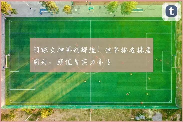 羽球女神再创辉煌！世界排名稳居前列，颜值与实力齐飞