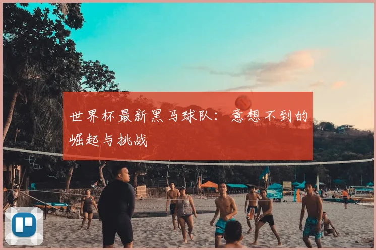世界杯最新黑马球队：意想不到的崛起与挑战