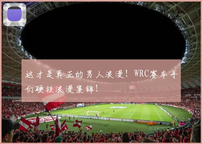 这才是真正的男人浪漫!WRC赛车手们硬核浪漫集锦!