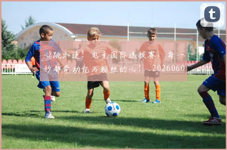 心跳加速!电竞国际选拔赛,每一秒都牵动亿万粉丝的心!_20260605004947