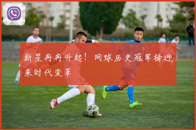 新星冉冉升起!网球历史冠军榜迎来时代变革