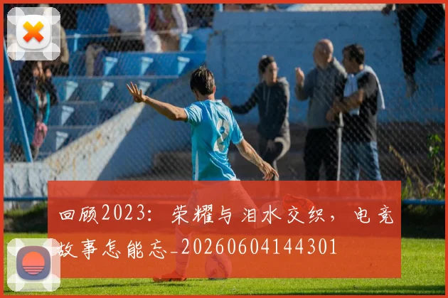 回顾2023:荣耀与泪水交织,电竞故事怎能忘_20260604144301