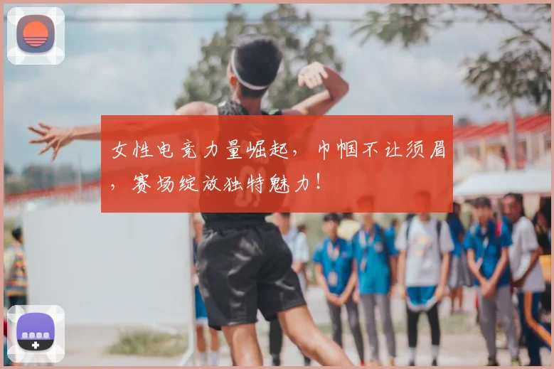 女性电竞力量崛起，巾帼不让须眉，赛场绽放独特魅力！