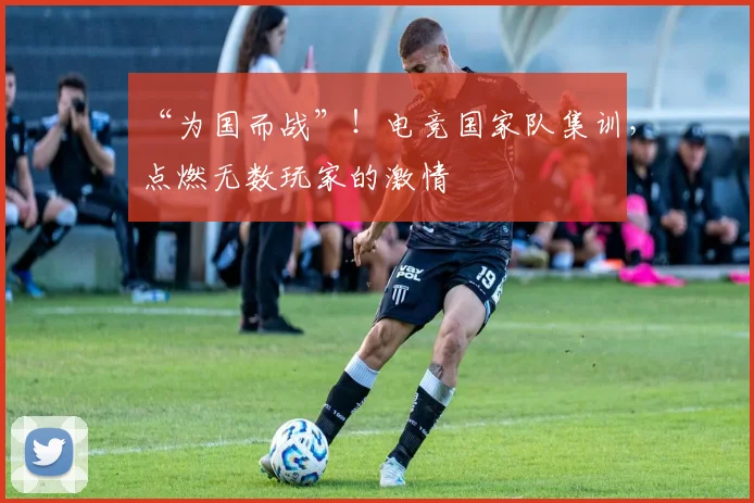 “为国而战”！电竞国家队集训，点燃无数玩家的激情
