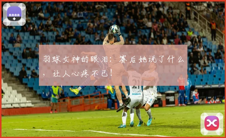 羽球女神的眼泪：赛后她说了什么，让人心疼不已！